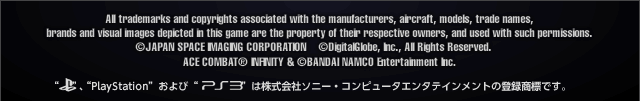 All trademarks and copyrights associated with the manufacturers, aircraft, models, trade names, brands and visual images depicted in this game are the property of their respective owners, and used with such permissions.
(c)GeoEye/JAPAN SPACE IMAGING CORPORATION
(c)DigitalGlobe, Inc., All Rights Reserved.
ACE COMBAT INFINITY & (c)BANDAI NAMCO Entertainment Inc.